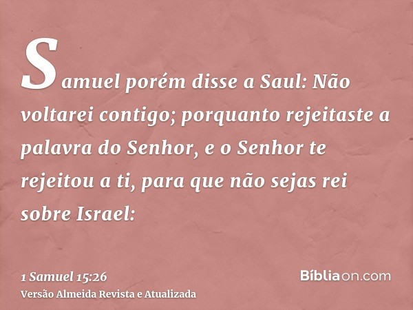 Samuel porém disse a Saul: Não voltarei contigo; porquanto rejeitaste a palavra do Senhor, e o Senhor te rejeitou a ti, para que não sejas rei sobre Israel: