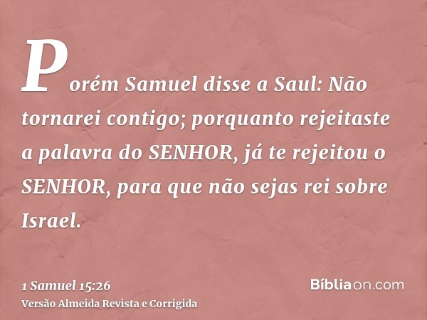 Porém Samuel disse a Saul: Não tornarei contigo; porquanto rejeitaste a palavra do SENHOR, já te rejeitou o SENHOR, para que não sejas rei sobre Israel.