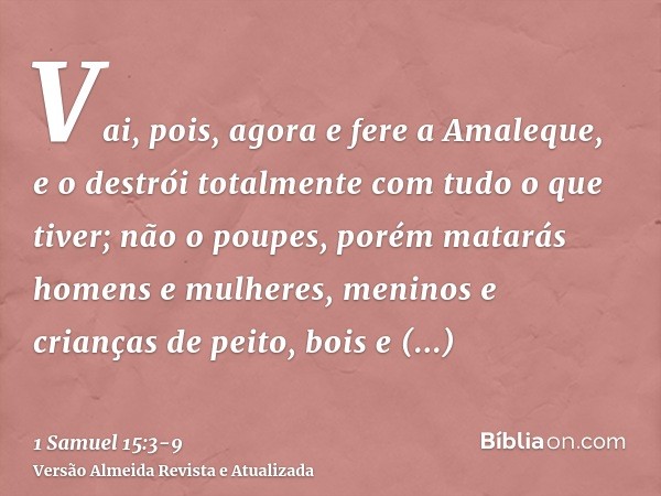 Vai, pois, agora e fere a Amaleque, e o destrói totalmente com tudo o que tiver; não o poupes, porém matarás homens e mulheres, meninos e crianças de peito, boi