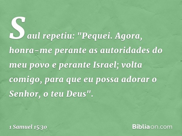 Saul repetiu: "Pequei. Agora, honra-me perante as autoridades do meu povo e perante Israel; volta comigo, para que eu possa adorar o Senhor, o teu Deus". -- 1 S