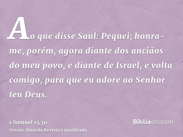 Ao que disse Saul: Pequei; honra-me, porém, agora diante dos anciãos do meu povo, e diante de Israel, e volta comigo, para que eu adore ao Senhor teu Deus.