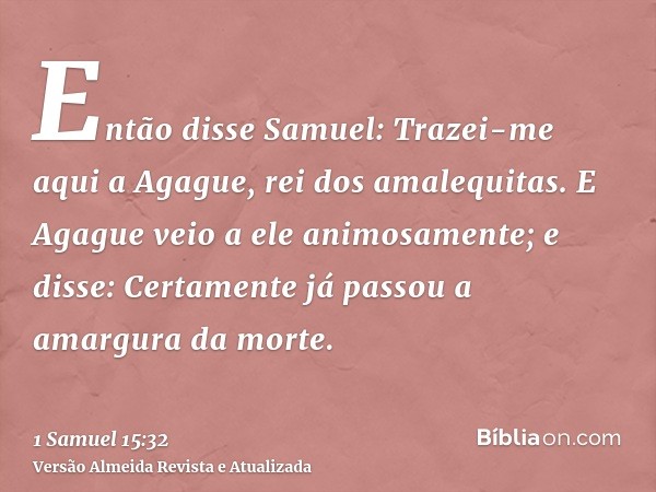 Então disse Samuel: Trazei-me aqui a Agague, rei dos amalequitas. E Agague veio a ele animosamente; e disse: Certamente já passou a amargura da morte.