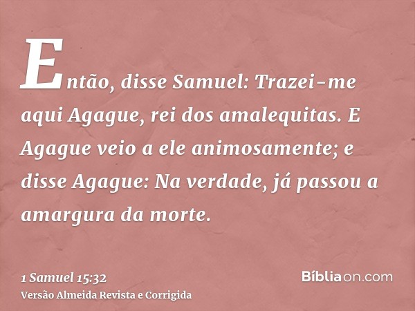Então, disse Samuel: Trazei-me aqui Agague, rei dos amalequitas. E Agague veio a ele animosamente; e disse Agague: Na verdade, já passou a amargura da morte.