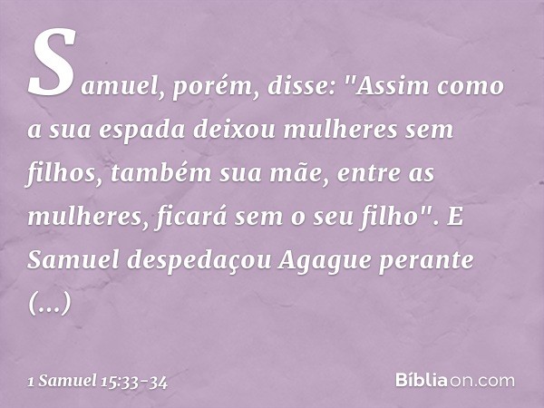 Samuel, porém, disse:
"Assim como a sua espada
deixou mulheres sem filhos,
também sua mãe, entre as mulheres,
ficará sem o seu filho".
E Samuel despedaçou Agagu