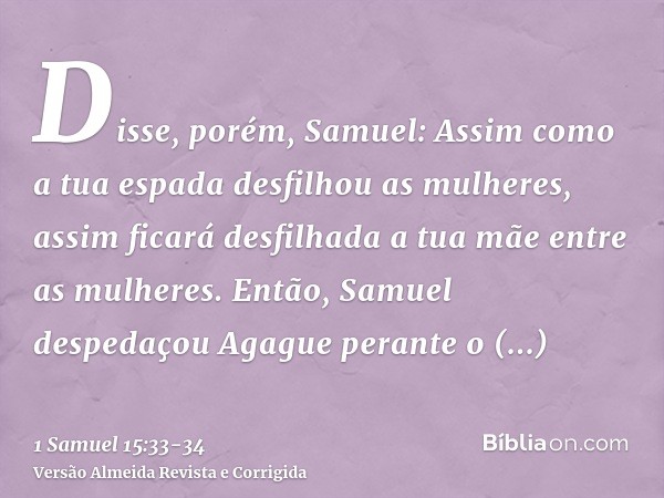 Disse, porém, Samuel: Assim como a tua espada desfilhou as mulheres, assim ficará desfilhada a tua mãe entre as mulheres. Então, Samuel despedaçou Agague perant