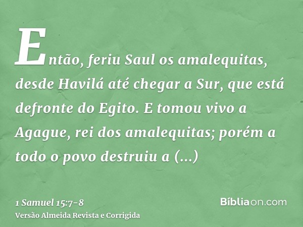 Então, feriu Saul os amalequitas, desde Havilá até chegar a Sur, que está defronte do Egito.E tomou vivo a Agague, rei dos amalequitas; porém a todo o povo dest