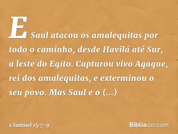 E Saul atacou os amalequitas por todo o caminho, desde Havilá até Sur, a leste do Egito. Capturou vivo Agague, rei dos amalequitas, e exterminou o seu povo. Mas