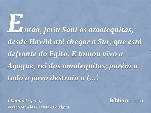 Então, feriu Saul os amalequitas, desde Havilá até chegar a Sur, que está defronte do Egito.E tomou vivo a Agague, rei dos amalequitas; porém a todo o povo dest