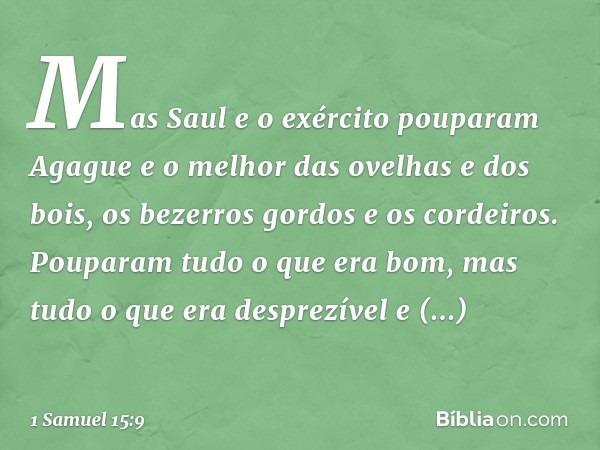 Mas Saul e o exército pouparam Agague e o melhor das ovelhas e dos bois, os bezerros gordos e os cordeiros. Pouparam tudo o que era bom, mas tudo o que era desp