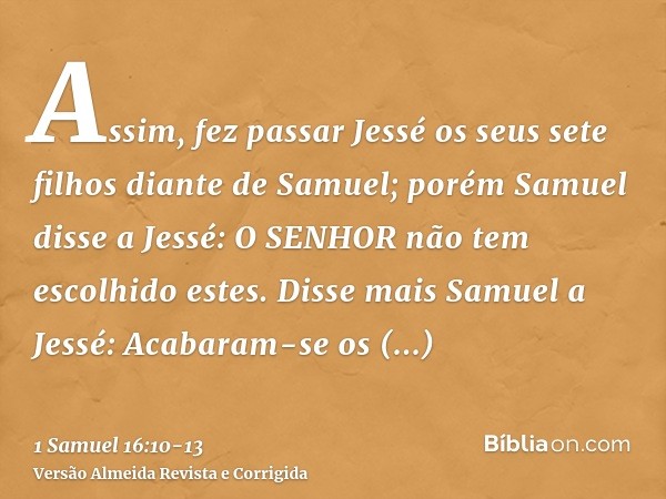 Assim, fez passar Jessé os seus sete filhos diante de Samuel; porém Samuel disse a Jessé: O SENHOR não tem escolhido estes.Disse mais Samuel a Jessé: Acabaram-s