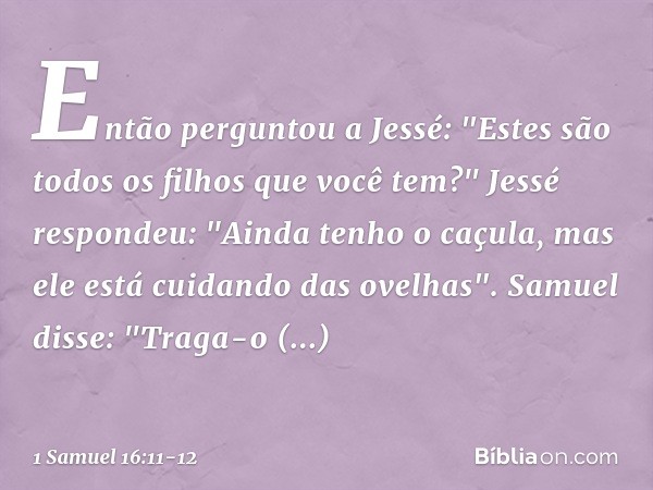 Então perguntou a Jessé: "Estes são todos os filhos que você tem?"
Jessé respondeu: "Ainda tenho o caçula, mas ele está cuidando das ovelhas".
Samuel disse: "Tr