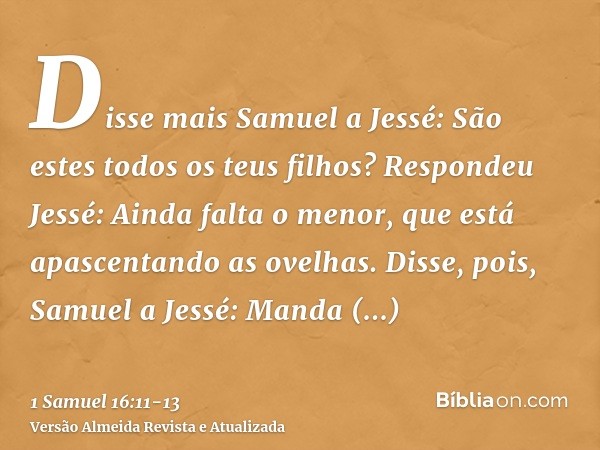 Disse mais Samuel a Jessé: São estes todos os teus filhos? Respondeu Jessé: Ainda falta o menor, que está apascentando as ovelhas. Disse, pois, Samuel a Jessé: 