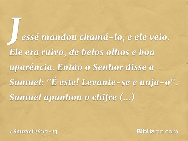 Jessé mandou chamá-lo, e ele veio. Ele era ruivo, de belos olhos e boa aparência.
Então o Senhor disse a Samuel: "É este! Levante-se e unja-o". Samuel apanhou o