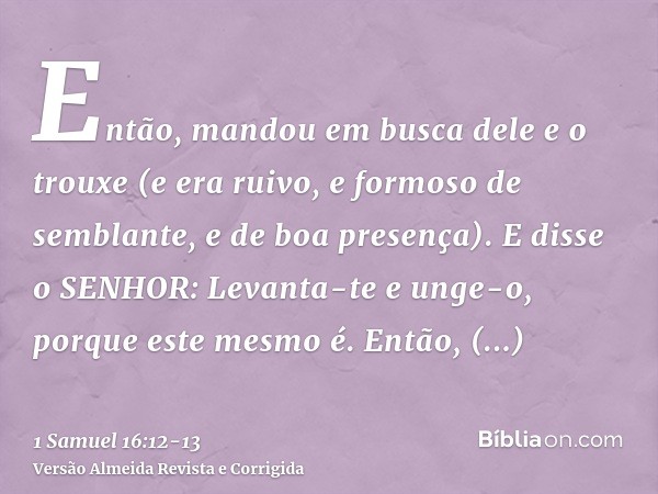 Então, mandou em busca dele e o trouxe (e era ruivo, e formoso de semblante, e de boa presença). E disse o SENHOR: Levanta-te e unge-o, porque este mesmo é.Entã