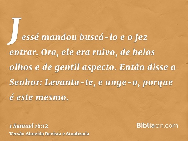 Jessé mandou buscá-lo e o fez entrar. Ora, ele era ruivo, de belos olhos e de gentil aspecto. Então disse o Senhor: Levanta-te, e unge-o, porque é este mesmo.