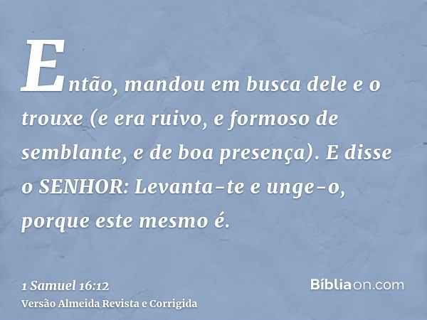 Então, mandou em busca dele e o trouxe (e era ruivo, e formoso de semblante, e de boa presença). E disse o SENHOR: Levanta-te e unge-o, porque este mesmo é.