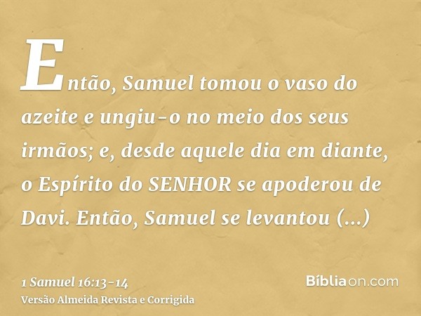 Então, Samuel tomou o vaso do azeite e ungiu-o no meio dos seus irmãos; e, desde aquele dia em diante, o Espírito do SENHOR se apoderou de Davi. Então, Samuel s