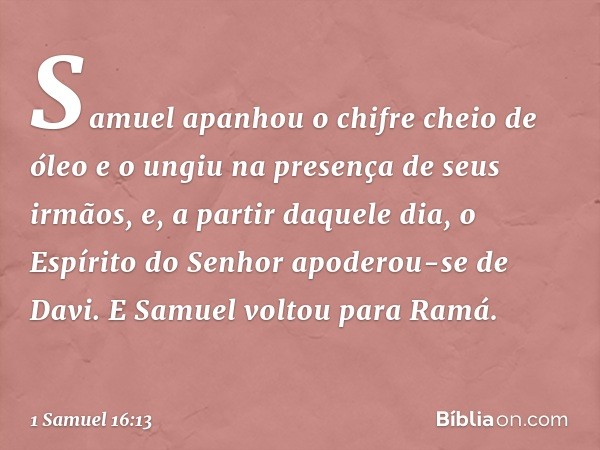 Samuel apanhou o chifre cheio de óleo e o ungiu na presença de seus irmãos, e, a partir daquele dia, o Espírito do Senhor apoderou-se de Davi. E Samuel voltou p