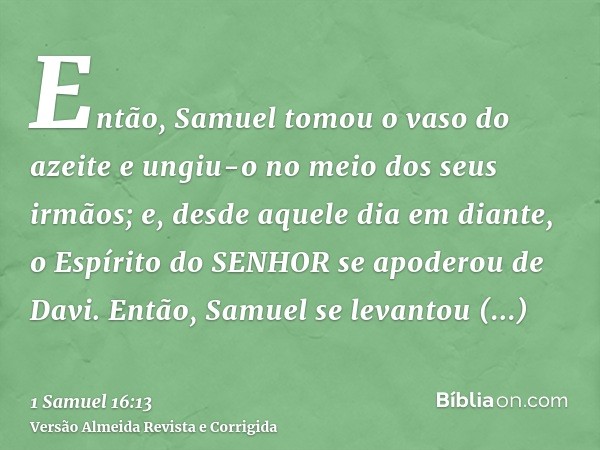 Então, Samuel tomou o vaso do azeite e ungiu-o no meio dos seus irmãos; e, desde aquele dia em diante, o Espírito do SENHOR se apoderou de Davi. Então, Samuel s