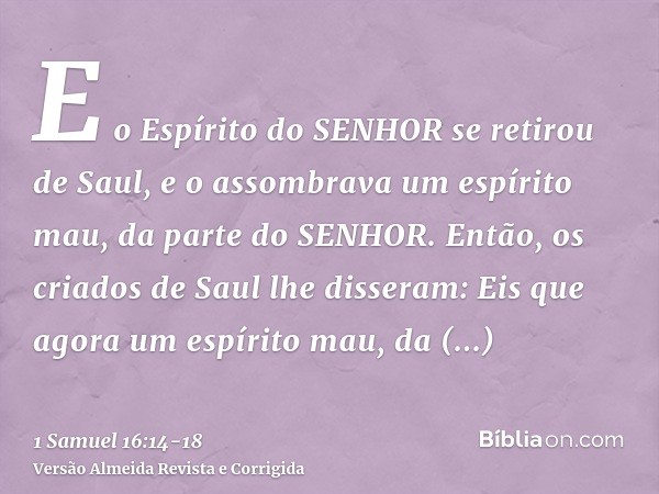 E o Espírito do SENHOR se retirou de Saul, e o assombrava um espírito mau, da parte do SENHOR.Então, os criados de Saul lhe disseram: Eis que agora um espírito 