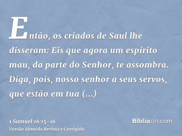 Então, os criados de Saul lhe disseram: Eis que agora um espírito mau, da parte do Senhor, te assombra.Diga, pois, nosso senhor a seus servos, que estão em tua 