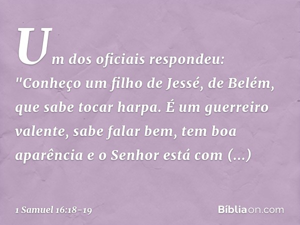 Um dos oficiais respondeu: "Conheço um filho de Jessé, de Belém, que sabe tocar harpa. É um guerreiro valente, sabe falar bem, tem boa aparência e o Senhor está