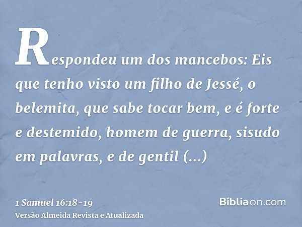 Respondeu um dos mancebos: Eis que tenho visto um filho de Jessé, o belemita, que sabe tocar bem, e é forte e destemido, homem de guerra, sisudo em palavras, e 