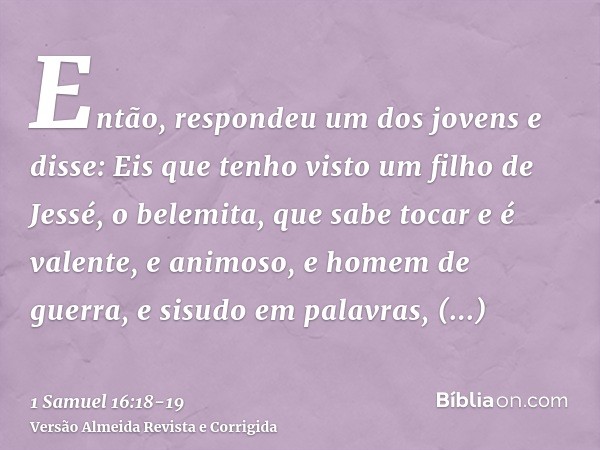 Então, respondeu um dos jovens e disse: Eis que tenho visto um filho de Jessé, o belemita, que sabe tocar e é valente, e animoso, e homem de guerra, e sisudo em