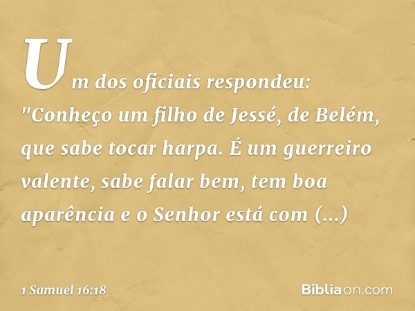 Um dos oficiais respondeu: "Conheço um filho de Jessé, de Belém, que sabe tocar harpa. É um guerreiro valente, sabe falar bem, tem boa aparência e o Senhor está