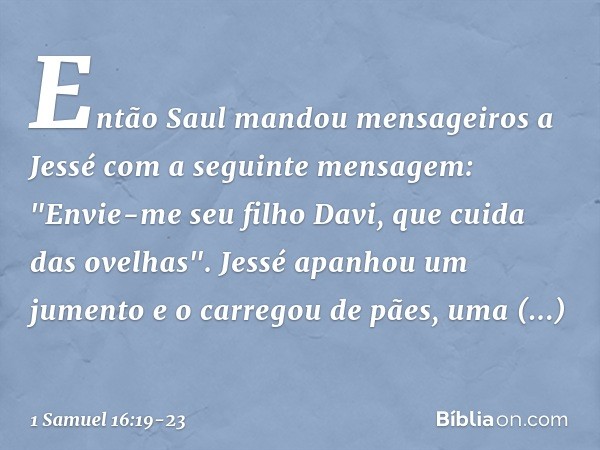 Então Saul mandou mensageiros a Jessé com a seguinte mensagem: "Envie-me seu filho Davi, que cuida das ovelhas". Jessé apanhou um jumento e o carregou de pães, 