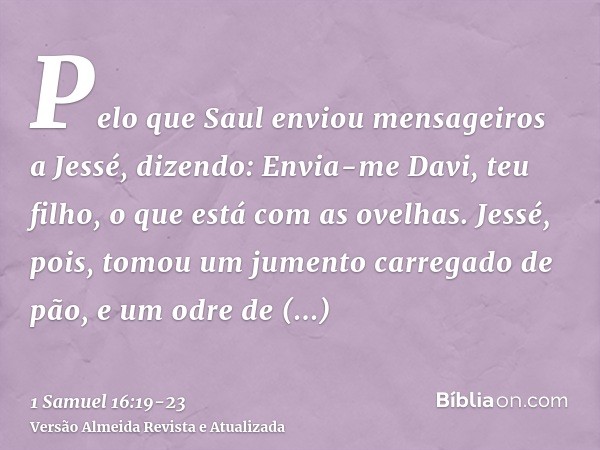 Pelo que Saul enviou mensageiros a Jessé, dizendo: Envia-me Davi, teu filho, o que está com as ovelhas.Jessé, pois, tomou um jumento carregado de pão, e um odre