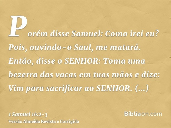 Porém disse Samuel: Como irei eu? Pois, ouvindo-o Saul, me matará. Então, disse o SENHOR: Toma uma bezerra das vacas em tuas mãos e dize: Vim para sacrificar ao
