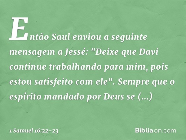 Então Saul enviou a seguinte mensagem a Jessé: "Deixe que Davi continue trabalhando para mim, pois estou satisfeito com ele". Sempre que o espírito mandado por 