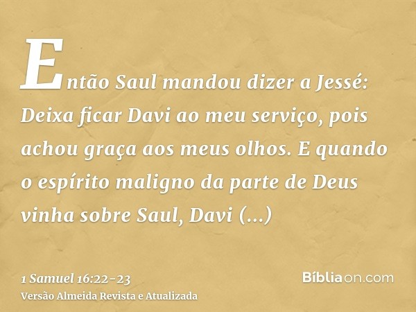 Então Saul mandou dizer a Jessé: Deixa ficar Davi ao meu serviço, pois achou graça aos meus olhos.E quando o espírito maligno da parte de Deus vinha sobre Saul,