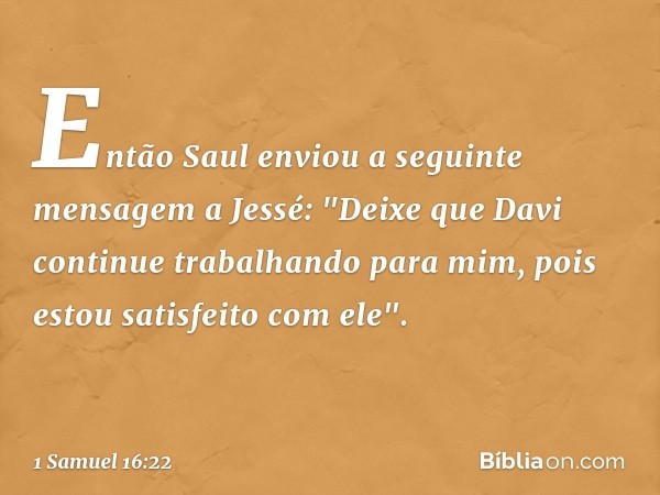 Então Saul enviou a seguinte mensagem a Jessé: "Deixe que Davi continue trabalhando para mim, pois estou satisfeito com ele". -- 1 Samuel 16:22