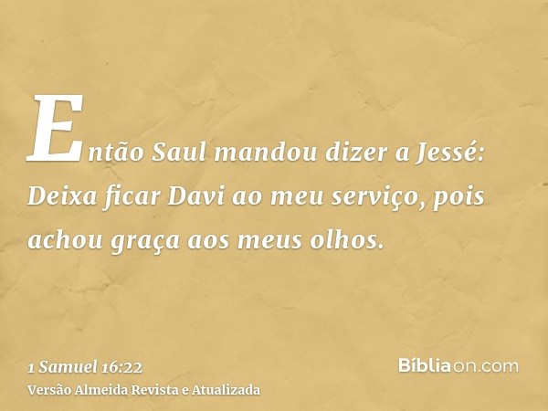 Então Saul mandou dizer a Jessé: Deixa ficar Davi ao meu serviço, pois achou graça aos meus olhos.