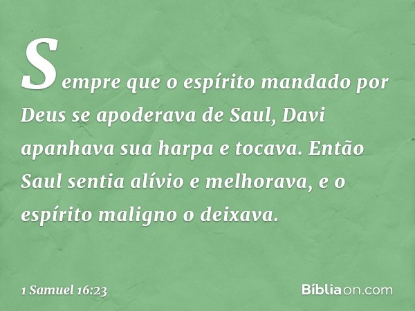 Sempre que o espírito mandado por Deus se apoderava de Saul, Davi apanhava sua harpa e tocava. Então Saul sentia alívio e melhorava, e o espírito maligno o deix