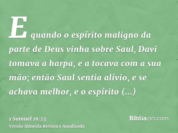 E quando o espírito maligno da parte de Deus vinha sobre Saul, Davi tomava a harpa, e a tocava com a sua mão; então Saul sentia alívio, e se achava melhor, e o 