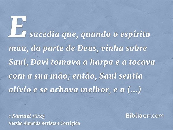 E sucedia que, quando o espírito mau, da parte de Deus, vinha sobre Saul, Davi tomava a harpa e a tocava com a sua mão; então, Saul sentia alívio e se achava me