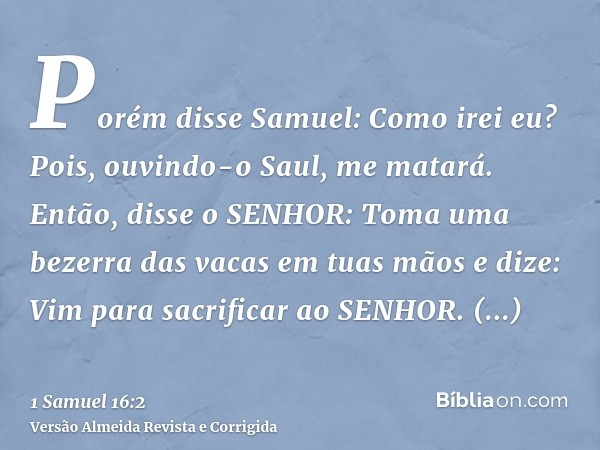 Porém disse Samuel: Como irei eu? Pois, ouvindo-o Saul, me matará. Então, disse o SENHOR: Toma uma bezerra das vacas em tuas mãos e dize: Vim para sacrificar ao
