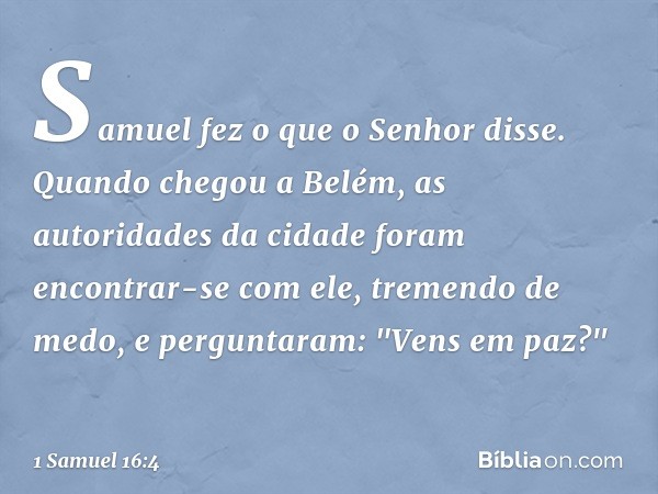 Samuel fez o que o Senhor disse. Quando chegou a Belém, as autoridades da cidade foram encontrar-se com ele, tremendo de medo, e perguntaram: "Vens em paz?" -- 