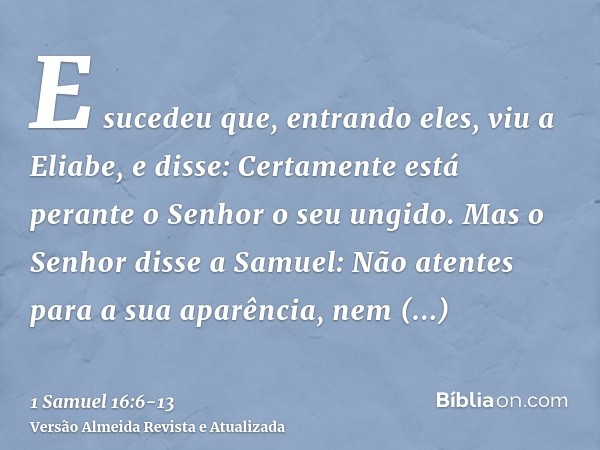 E sucedeu que, entrando eles, viu a Eliabe, e disse: Certamente está perante o Senhor o seu ungido.Mas o Senhor disse a Samuel: Não atentes para a sua aparência