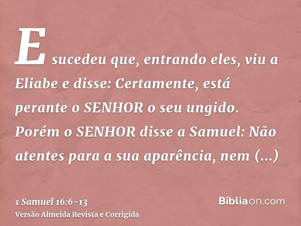 E sucedeu que, entrando eles, viu a Eliabe e disse: Certamente, está perante o SENHOR o seu ungido.Porém o SENHOR disse a Samuel: Não atentes para a sua aparênc