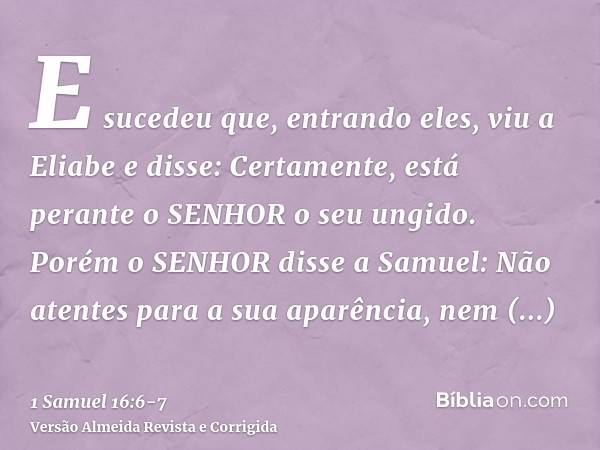 E sucedeu que, entrando eles, viu a Eliabe e disse: Certamente, está perante o SENHOR o seu ungido.Porém o SENHOR disse a Samuel: Não atentes para a sua aparênc