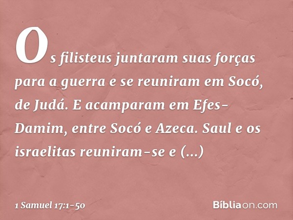 Os filisteus juntaram suas forças para a guerra e se reuniram em Socó, de Judá. E acamparam em Efes-Damim, entre Socó e Azeca. Saul e os israelitas reuniram-se 