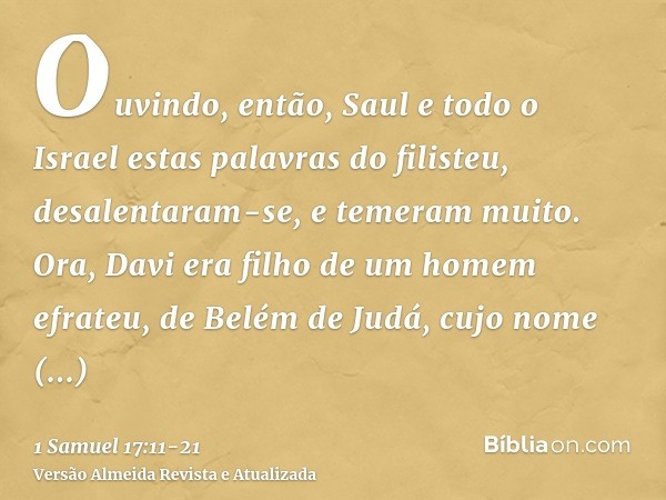 Ouvindo, então, Saul e todo o Israel estas palavras do filisteu, desalentaram-se, e temeram muito.Ora, Davi era filho de um homem efrateu, de Belém de Judá, cuj