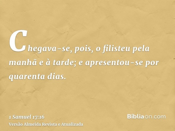 Chegava-se, pois, o filisteu pela manhã e à tarde; e apresentou-se por quarenta dias.