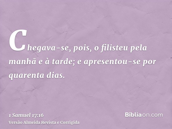 Chegava-se, pois, o filisteu pela manhã e à tarde; e apresentou-se por quarenta dias.
