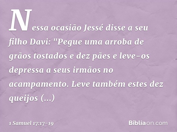 Nessa ocasião Jessé disse a seu filho Davi: "Pegue uma arroba de grãos tostados e dez pães e leve-os depressa a seus irmãos no acampamento. Leve também estes de