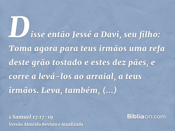 Disse então Jessé a Davi, seu filho: Toma agora para teus irmãos uma refa deste grão tostado e estes dez pães, e corre a levá-los ao arraial, a teus irmãos.Leva